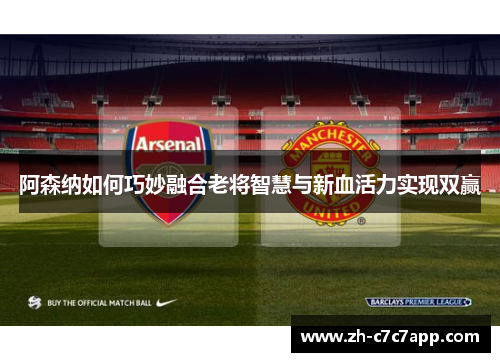 阿森纳如何巧妙融合老将智慧与新血活力实现双赢
