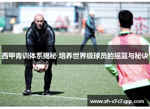 西甲青训体系揭秘 培养世界级球员的摇篮与秘诀